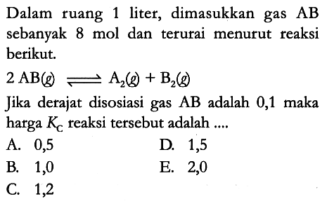 Dalam ruang 1 liter, dimasukkan gas AB sebanyak 8 mol dan terurai menurut reaksi berikut.
2 AB (g) <=> A2 (g) + B2 (g) Jika derajat disosiasi gas AB adalah 0,1 maka harga KC reaksi tersebut adalah .... 
