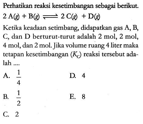 Perhatikan reaksi kesetimbangan sebagai berikut. 2 A (g) + B (g) <=> 2 C (g) + D (g) 
Ketika keadaan setimbang, didapatkan gas A, B, C, dan D berturut-turut adalah 2 mol, 2 mol, 4 mol, dan 2 mol. Jika volume ruang 4 liter maka tetapan kesetimbangan (Kc) reaksi tersebut adalah ....
