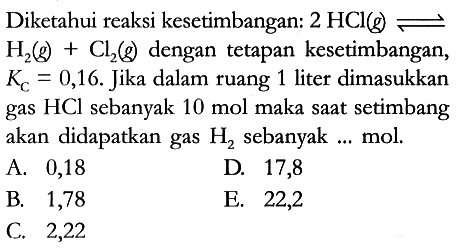 Diketahui reaksi kesetimbangan: 2 HCl (g) <=> H2 (g) + Cl2 (g) dengan tetapan kesetimbangan, Kc = 0,16. Jika dalam ruang 1 liter dimasukkan gas HCl sebanyak 10 mol maka saat setimbang akan didapatkan gas H2 sebanyak ... mol.