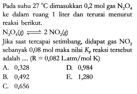 Pada suhu 27 C dimasukkan 0,2 mol gas N2O4 ke dalam ruang 1 liter dan terurai menurut reaksi berikut. N2O4 (g) <=> 2 NO2 (g) Jika saat tercapai setimbang, didapat gas NO2 sebanyak 0,08 mol maka nilai Kp reaksi tersebut adalah .... (R = 0,082 L . atm/mol K)