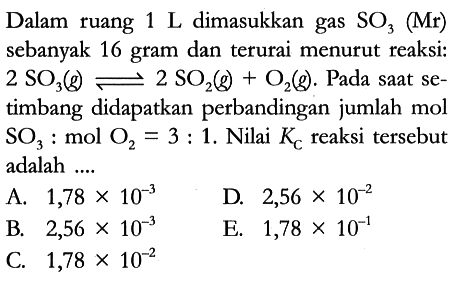 Dalam ruang 1 L dimasukkan gas SO3 (Mr) sebanyak 16 gram dan terurai menurut reaksi: 2 SO3 (g) <=> 2 SO2 (g) + O2 (g). Pada saat setimbang didapatkan perbandingan jumlah mol SO3 : mol O2 = 3 : 1. Nilai Kc reaksi tersebut adalah ....