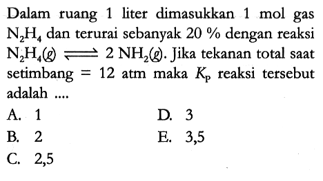 Dalam ruang 1 liter dimasukkan 1 mol gas N2H4 dan terurai sebanyak 20% dengan reaksi N2H4 (g) <=> 2 NH2 (g). Jika tekanan total saat setimbang = 12 atm maka Kp reaksi tersebut adalah ....
