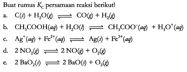 Buat rumus Kc persamaan reaksi berikut!
a.  C (s) + H2O (g) <=> CO (g) + H2 (g) 
b.  CH3COOH (aq) + H2O (l) <=> CH3COO^- (aq) + H3O^+ (aq) 
c.  Ag^ + (aq) + Fe^(2+) (aq) <=> Ag (s) + Fe^(3+) (aq) 
d.  2 NO2 (g) <=> 2 NO (g) + O2 (g) 
e.  2 BaO2 (s) <=> 2 BaO(s) + O2 (g)