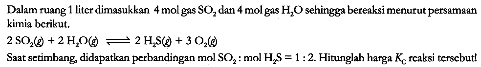 Dalam ruang 1 liter dimasukkan 4 mol gas SO2 dan 4 mol gas H2O sehingga bereaksi menurut persamaan kimia berikut.

2 SO2 (g) + 2 H2O (g) <=> 2 H2S (g) + 3 O2 (g)

Saat setimbang, didapatkan perbandingan mol SO2: mol H2S = 1 : 2. Hitunglah harga Kc reaksi tersebutl