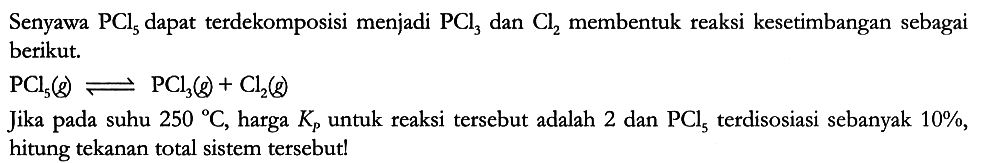 Senyawa PCl5 dapat terdekomposisi menjadi PCl3 dan Cl2 membentuk reaksi kesetimbangan sebagai berikut.
PCl5 (g) <=> PCl3 (g) + Cl2 (g)
Jika pada suhu 250 C, harga Kp untuk reaksi tersebut adalah 2 dan PCl5 terdisosiasi sebanyak 10%, hitung tekanan total sistem tersebut! 