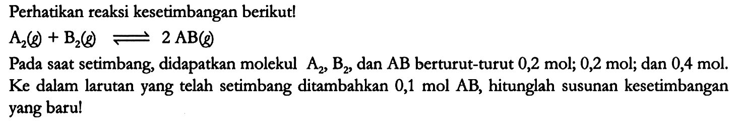 Perhatikan reaksi kesetimbangan berikut!

A2 (g) + B2 (g) <=> 2 AB (g)

Pada saat setimbang, didapatkan molekul A2, B2, dan AB berturut-turut 0,2 mol; 0,2 mol; dan 0,4 mol. Ke dalam larutan yang telah setimbang ditambahkan 0,1 mol AB, hitunglah susunan kesetimbangan yang baru!