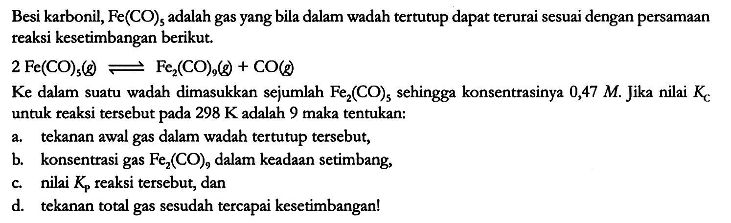 Besi karbonil, Fe(CO)5 adalah gas yang bila dalam wadah tertutup dapat terurai sesuai dengan persamaan reaksi kesetimbangan berikut.

2 Fe(CO)5 (g) <=> Fe2(CO)9 (g) + CO (g)

Ke dalam suatu wadah dimasukkan sejumlah Fe2(CO)5 sehingga konsentrasinya 0,47 M. Jika nilai Kc untuk reaksi tersebut pada 298 K adalah 9 maka tentukan:
a. tekanan awal gas dalam wadah tertutup tersebut,
b. konsentrasi gas Fe2(CO)9 dalam keadaan setimbang,
c. nilai Kp reaksi tersebut, dan
d. tekanan total gas sesudah tercapai kesetimbangan!