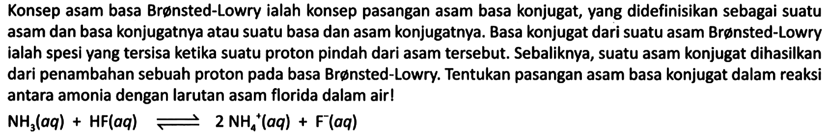 Konsep asam basa Brønsted-Lowry ialah konsep pasangan asam basa konjugat, yang didefinisikan sebagai suatu asam dan basa konjugatnya atau suatu basa dan asam konjugatnya. Basa konjugat dari suatu asam Brønsted-Lowry ialah spesi yang tersisa ketika suatu proton pindah dari asam tersebut. Sebaliknya, suatu asam konjugat dihasilkan dari penambahan sebuah proton pada basa Brønsted-Lowry. Tentukan pasangan asam basa konjugat dalam reaksi antara amonia dengan larutan asam florida dalam air!

NH3 (aq) + HF (aq) <=> 2 NH4^+ (aq) + F^- (aq)