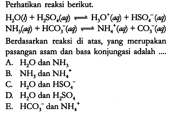 Perhatikan reaksi berikut.

H2O (g) + H2SO4 (aq) <=> H3O^+ (aq) + HSO4^- (aq) 
NH3 (aq) + HCO3^- (aq) <=> NH4^+ (aq) + CO3^- (aq)

Berdasarkan reaksi di atas, yang merupakan pasangan asam dan basa konjungasi adalah ....
A. H2O dan NH3 
B. NH3 dan NH4^+ 
C. H2O dan HSO4^- 
D. H2O dan H2SO4 
E. HCO3^- dan NH4^+