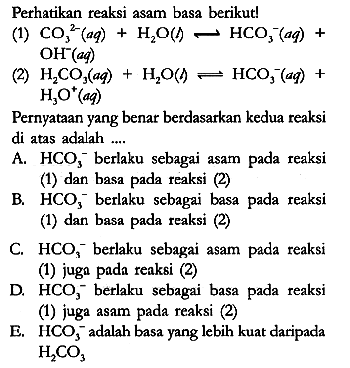 Perhatikan reaksi asam basa berikut!
(1)  CO3^(2-) (aq) + H2O (l) <=> HCO3^- (aq) + OH^- (aq) 
(2)  H2CO3 (aq) + H2O (l) <=> HCO3^- (aq) + H3O^+ (aq) 
Pernyataan yang benar berdasarkan kedua reaksi di atas adalah ....
A.  HCO3^- berlaku sebagai asam pada reaksi (1) dan basa pada reaksi (2)
B.  HCO3^- berlaku sebagai basa pada reaksi (1) dan basa pada reaksi (2)
C.  HCO3^- berlaku sebagai asam pada reaksi (1) juga pada reaksi (2)
D.  HCO3^- berlaku sebagai basa pada reaksi (1) juga asam pada reaksi (2)
E.  HCO3^- adalah basa yang lebih kuat daripada H2CO3