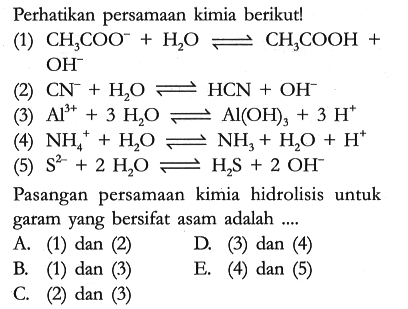 Perhatikan persamaan kimia berikut!
(1) CH3COO^- + H2O <=> CH3COOH + OH^- 
(2) CN^- + H2O <=> HCN + OH^-
(3) Al^(3+) + 3 H2O <=> Al(OH)3 + 3 H^+
(4) NH4^+ + H2O <=> NH3 + H2O + H^+
(5) S^(2-) + 2 H2O <=> H2S + 2 OH^- 
Pasangan persamaan kimia hidrolisis untuk garam yang bersifat asam adalah ....
A. (1) dan (2) 
D. (3) dan (4)
B. (1) dan (3) 
E. (4) dan (5)
C. (2) dan (3)