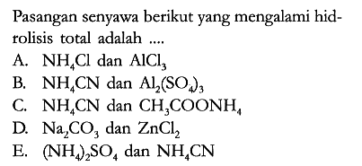 Pasangan senyawa berikut yang mengalami hidrolisis total adalah ....
A. NH4Cl dan AlCl3 
B. NH4CN dan Al2(SO4)3 
C. NH4CN dan CH3COONH4 
D. Na2CO3 dan ZnCl2 
E. (NH4)2SO4 dan NH4CN