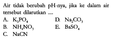 Air tidak berubah pH-nya, jika ke dalam air tersebut dilarutkan ....
A.  K3PO4 
D. Na2CO3 
B.  NH4NO3 
E. BaSO4 
C.  NaCN