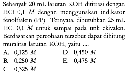 Sebanyak 20 mL larutan KOH dititrasi dengan HCl 0,1 M dengan menggunakan indikator fenolftalein (PP). Ternyata, dibutuhkan 25 mL HCl 0,1 M untuk sampai pada titik ekivalen. Berdasarkan percobaan tersebut dapat dihitung muralitas larutan KOH, yaitu ....
