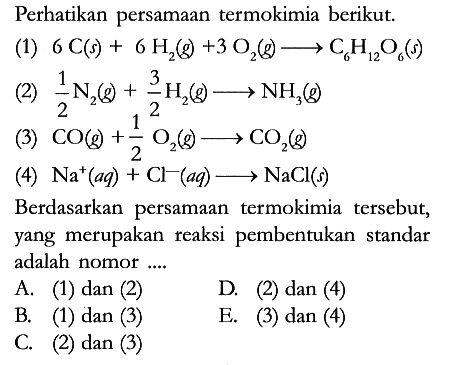 Perhatikan persamaan termokimia berikut.
(1) 6 C (s) + 6 H2 (g) + 3 O2 (g) -> C6H12O6 (s) 
(2) 1/2 N2 (g) + 3/2 H2 (g) -> NH3 (g) 
(3) CO (g) + 1/2 O2 (g) -> CO2 (g) 
(4) Na^+ (aq) + Cl^- (aq) -> NaCl (s) 
Berdasarkan persamaan termokimia tersebut, yang merupakan reaksi pembentukan standar adalah nomor ....
A. (1) dan (2)
D. (2) dan (4)
B. (1) dan (3)
E. (3) dan (4)
C. (2) dan (3)