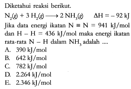 Diketahui reaksi berikut.

N2 (g) + 3 H2 (g) -> 2 NH3 (g) delta H = -92 kJ

Jika data energi ikatan N ekuivalen N = 941 kJ/mol dan H - H = 436 kJ/mol maka energi ikatan rata-rata N - H dalam NH3 adalah ....