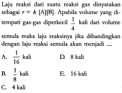 Laju reaksi dari suatu reaksi gas dinyatakan sebagai r = k [A][B]. Apabila volume yang ditempati gas-gas diperkecil 1/4 kali dari volume semula maka laju reaksinya jika dibandingkan dengan laju reaksi semula akan menjadi ....
