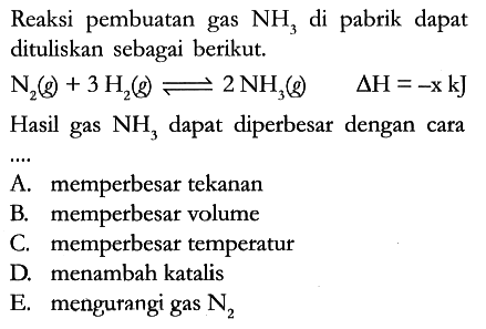 Reaksi pembuatan gas NH3 di pabrik dapat dituliskan sebagai berikut. N2 (g) + 3H2 (g) <=> 2NH3 (g) delta H=-x kJ
Hasil gas NH3 dapat diperbesar dengan cara ...
A. memperbesar tekanan
B. memperbesar volume
C. memperbesar temperatur
D. menambah katalis
E. mengurangi gas N2