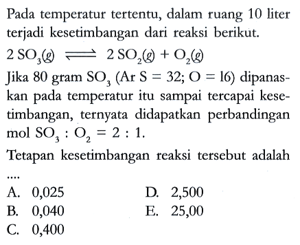 Pada temperatur tertentu, dalam ruang 10 liter terjadi kesetimbangan dari reaksi berikut.

2 SO3 (g) <=> 2 SO2 (g) + O2 (g)

Jika 80 gram SO3 (Ar S = 32; O = 16) dipanaskan pada temperatur itu sampai tercapai kesetimbangan, ternyata didapatkan perbandingan mol SO3 : O2 = 2 : 1.
Tetapan kesetimbangan reaksi tersebut adalah ....