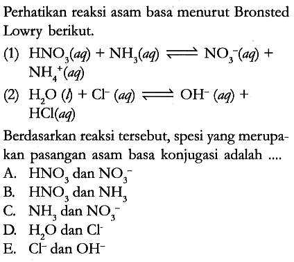 Perhatikan reaksi asam basa menurut Bronsted Lowry berikut.
(1) HNO3 (aq) + NH3 (aq) <=> NO3^- (aq) + NH4^+ (aq) 
(2) H2O (l) + Cl^- (aq) <=> OH^- (aq) + HCl (aq) 
Berdasarkan reaksi tersebut, spesi yang merupakan pasangan asam basa konjugasi adalah ....
A. HNO3 dan NO3^- 
B. HNO3 dan NH3 
C. NH3 dan NO3^- 
D. H2O dan Cl^- 
E. Cl^- dan OH^-