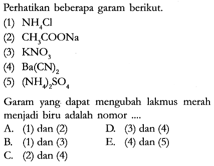 Perhatikan beberapa garam berikut.
(1)  NH4Cl 
(2)  CH3COONa 
(3)  KNO3 
(4)  Ba(CN)2 
(5)  (NH4)2SO4 
Garam yang dapat mengubah lakmus merah menjadi biru adalah nomor ....
A. (1) dan (2) D. (3) dan (4)
B. (1) dan (3) E. (4) dan (5)
C. (2) dan (4)