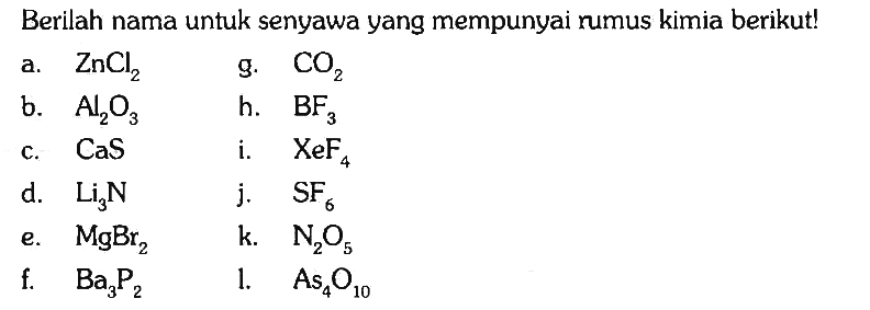 Berilah nama untuk senyawa yang mempunyai rumus kimia berikut!
a. ZnCl2 
g. CO2 
b. Al2O3 
h. BF3 
c. CaS 
i. XeF4 
d. Li3N 
j. SF6 
e. MgBr2 
k. N2O5 
f. Ba3P2 
l. As4O10