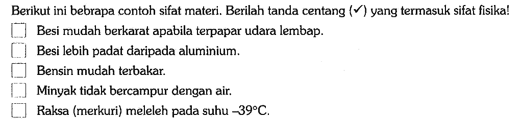 Berikut ini bebrapa contoh sifat materi. Berilah tanda centang (V) yang termasuk sifat fisika!
Besi mudah berkarat apabila terpapar udara lembap.
Besi lebih padat daripada aluminium.
Bensin mudah terbakar.
Minyak tidak bercampur dengan air.
Raksa (merkuri) meleleh pada suhu -39 C.