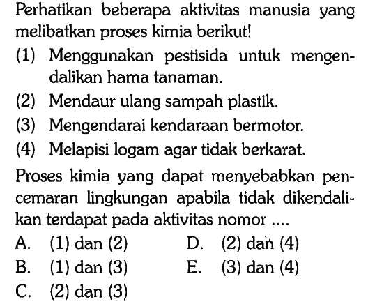 Perhatikan beberapa aktivitas manusia yang melibatkan proses kimia berikut!
(1) Menggunakan pestisida untuk mengendalikan hama tanaman.
(2) Mendaur ulang sampah plastik.
(3) Mengendarai kendaraan bermotor.
(4) Melapisi logam agar tidak berkarat.
Proses kimia yang dapat menyebabkan pencemaran lingkungan apabila tidak dikendalikan terdapat pada aktivitas nomor ....
A. (1) dan (2)
D. (2) dan (4)
B. (1) dan (3)
E. (3) dan (4)
C. (2) dan (3)