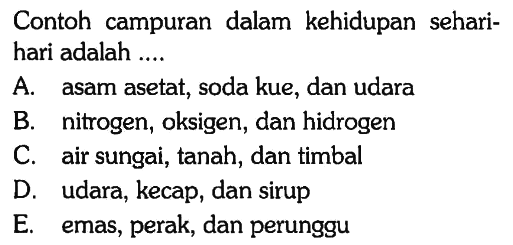 Contoh campuran dalam kehidupan seharihari adalah ....
A. asam asetat, soda kue, dan udara
B. nitrogen, oksigen, dan hidrogen
C. air sungai, tanah, dan timbal
D. udara, kecap, dan sirup
E. emas, perak, dan perunggu 