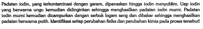 Padatan iodin, yang terkontaminasi dengan garam, dipanaskan hingga iodin menyublim. Uap iodin yang berwarna ungu kemudian didinginkan sehingga menghasilkan padatan iodin murni. Padatan iodin murni kemudian dicampurkan dengan serbuk logam seng dan dibakar sehingga menghasilkan padatan berwarna putih. Identifikasi setiap perubahan fisika dan perubahan kimia pada proses tersebut!