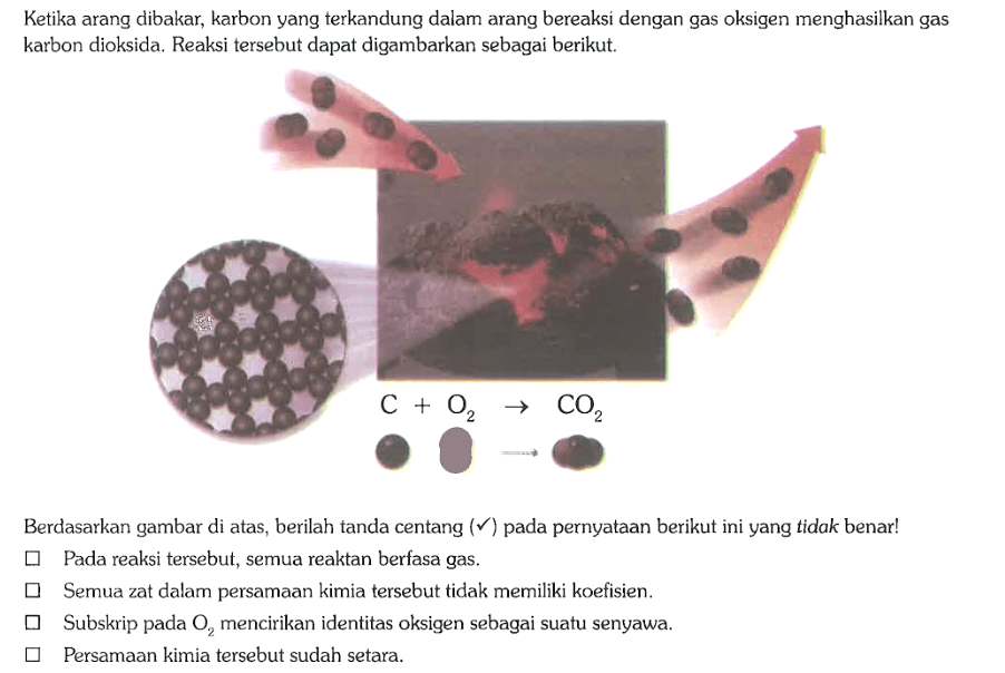 Ketika arang dibakar, karbon yang terkandung dalam arang bereaksi dengan gas oksigen menghasilkan gas karbon dioksida. Reaksi tersebut dapat digambarkan sebagai berikut.
C + O2 -> CO2

Berdasarkan gambar di atas, berilah tanda centang (V) pada pernyataan berikut ini yang tidak benar!
Pada reaksi tersebut, semua reaktan berfasa gas.
Semua zat dalam persamaan kimia tersebut tidak memiliki koefisien.
Subskrip pada O2 mencirikan identitas oksigen sebagai suatu senyawa.
Persamaan kimia tersebut sudah setara.