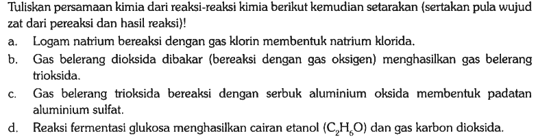 Tuliskan persamaan kimia dari reaksi-reaksi kimia berikut kemudian setarakan (sertakan pula wujud zat dari pereaksi dan hasil reaksi)!
a. Logam natrium bereaksi dengan gas klorin membentuk natrium klorida.
b. Gas belerang dioksida dibakar (bereaksi dengan gas oksigen) menghasilkan gas belerang trioksida.
c. Gas belerang trioksida bereaksi dengan serbuk aluminium oksida membentuk padatan aluminium sulfat.
d. Reaksi fermentasi glukosa menghasilkan cairan etanol (C2H6O) dan gas karbon dioksida. 