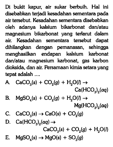 Di bukit kapur, air sukar berbuih. Hal ini disebabkan terjadi kesadahan sementara pada air tersebut. Kesadahan sementara disebabkan oleh adanya kalsium bikarbonat dan/atau magnesium bikarbonat yang terlarut dalam air. Kesadahan sementara tersebut dapat dihilangkan dengan pemanasan, sehingga menghasilkan endapan kalsium karbonat dan/atau magnesium karbonat, gas karbon dioksida, dan air. Persamaan kimia setara yang tepat adalah ....
A. CaCO3 (s) + CO2 (g) + H2O (l) -> Ca(HCO3)2 (aq) B. MgSO4 (s) + CO2 (g) + H2O (l) -> Mg(HCO3)2 (aq) C. CaCO3 (s) -> CaO (s) + CO2 (g) D. Ca(HCO3)2 (aq) -> CaCO3 (s) + CO2 (g) + H2O (l)
E. MgSO4 (s) -> MgO (s) + SO3 (g)