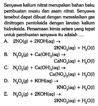 Senyawa kalium nitrat merupakan bahan baku pembuatan mesiu dan asam nitrat. Senyawa tersebut dapat dibuat dengan mereaksikan gas dinitrogen pentoksida dengan larutan kalium hidroksida. Persamaan kimia setara yang tepat untuk pembuatan senyawa itu adalah ....
A. 2 NO (g) + 2 KOH (aq) -> 2 KNO3 (aq) + H2O (l)
B. N2O5 (g) + Ca(OH)2 (aq) -> CaNO3 (aq) + H2O (l)
C. N2O5 (g) + Ca(OH)2 (aq) -> Ca(NO3)2 (aq) + H2O (l)
D. N2O5 (g) + KOH (aq) -> KNO3 (aq) + H2O (l)
E. N2O5 (g) + 2 KOH (aq) -> 2 KNO3 (aq) + H2O (l)