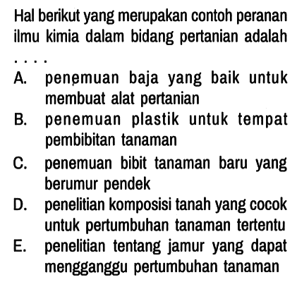 Hal berikut yang merupakan contoh peranan ilmu kimia dalam bidang pertanian adalah
A. penemuan baja yang baik untuk membuat alat pertanian
B. penemuan plastik untuk tempat pembibitan tanaman
C. penemuan bibit tanaman baru yang berumur pendek
D. penelitian komposisi tanah yang cocok untuk pertumbuhan tanaman tertentu
E. penelitian tentang jamur yang dapat mengganggu pertumbuhan tanaman