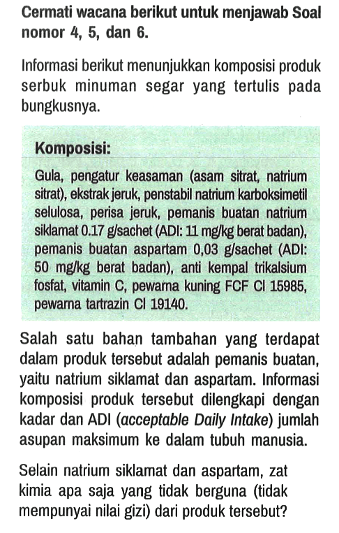 Cermati wacana berikut untuk menjawab Soal nomor 4, 5, dan 6 .

Informasi berikut menunjukkan komposisi produk serbuk minuman segar yang tertulis pada bungkusnya.
Komposisi:
Gula, pengatur keasaman (asam sitrat, natrium sitrat), ekstrak jeruk, penstabil natrium karboksimetil selulosa, perisa jeruk, pemanis buatan natrium siklamat  0.17 g / sachet  (ADI:  11 mg / kg  berat badan), pemanis buatan aspartam 0,03 g/sachet (ADI:  50 mg / kg  berat badan), anti kempal trikalsium fosfat, vitamin C, pewarna kuning FCF Cl 15985, pewarna tartrazin  Cl 19140 .

Salah satu bahan tambahan yang terdapat dalam produk tersebut adalah pemanis buatan, yaitu natrium siklamat dan aspartam. Informasi komposisi produk tersebut dilengkapi dengan kadar dan ADI (acceptable Daily Intake) jumlah asupan maksimum ke dalam tubuh manusia.
Selain natrium siklamat dan aspartam, zat kimia apa saja yang tidak berguna (tidak mempunyai nilai gizi) dari produk tersebut?