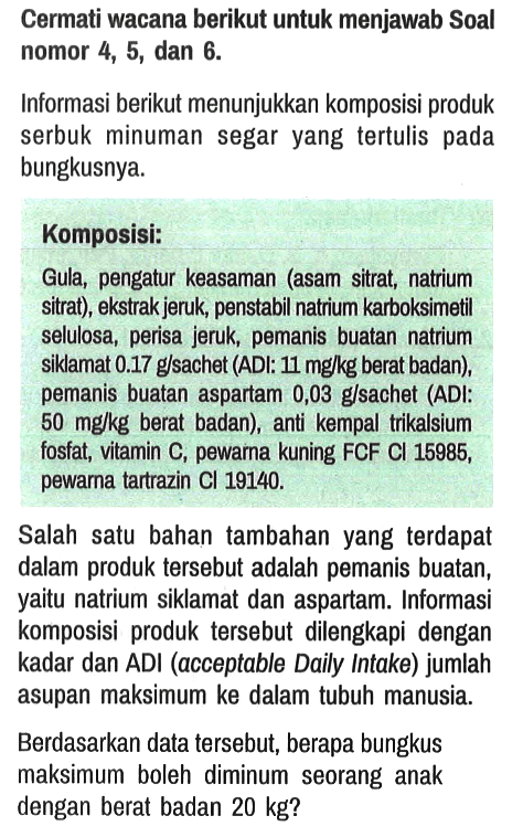 Cermati wacana berikut untuk menjawab Soal nomor 4, 5, dan 6.
Informasi berikut menunjukkan komposisi produk serbuk minuman segar yang tertulis pada bungkusnya.
Komposisi:
Gula, pengatur keasaman (asam sitrat, natrium sitrat), ekstrak jeruk, penstabil natrium karboksimetil selulosa, perisa jeruk, pemanis buatan natrium siklamat 0.17 g/sachet (ADI: 11 mg/kg berat badan), pemanis buatan aspartam 0,03 g/sachet (ADI: 50 mg/kg berat badan), anti kempal trikalsium fosfat, vitamin C, pewarna kuning FCF Cl 15985, pewarna tartrazin Cl 19140. Salah satu bahan tambahan yang terdapat dalam produk tersebut adalah pemanis buatan, yaitu natrium siklamat dan aspartam. Informasi komposisi produk tersebut dilengkapi dengan kadar dan ADI (acceptable Daily Intake) jumlah asupan maksimum ke dalam tubuh manusia. Berdasarkan data tersebut, berapa bungkus maksimum boleh diminum seorang anak dengan berat badan 20 kg? 