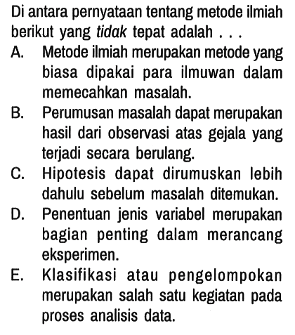 Di antara pernyataan tentang metode ilmiah berikut yang tidak tepat adalah . . .
A. Metode ilmiah merupakan metode yang biasa dipakai para ilmuwan dalam memecahkan masalah.
B. Perumusan masalah dapat merupakan hasil dari observasi atas gejala yang terjadi secara berulang.
C. Hipotesis dapat dirumuskan lebih dahulu sebelum masalah ditemukan.
D. Penentuan jenis variabel merupakan bagian penting dalam merancang eksperimen.
E. Klasifikasi atau pengelompokan merupakan salah satu kegiatan pada proses analisis data. 