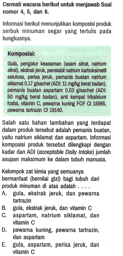 Cermati wacana berikut untuk menjawab Soal nomor 4, 5, dan 6 .

Informasi berikut menunjukkan komposisi produk serbuk minuman segar yang tertulis pada bungkusnya.
Komposisi:
Gula, pengatur keasaman (asam sitrat, natrium sitrat), ekstrak jeruk, penstabil natrium karboksimetil selulosa, perisa jeruk, pemanis buatan natrium siklamat  0.17 g / sach  (ADI:  11 mg / kg  berat badan), pemanis buatan aspartam 0,03 g/sachet (ADI:  50 mg / kg  berat badan), anti kempal trikalsium fosfat, vitamin C, pewarna kuning FCF Cl 15985, pewarna tartrazin  Cl 19140 .

Salah satu bahan tambahan yang terdapat dalam produk tersebut adalah pemanis buatan, yaitu natrium siklamat dan aspartam. Informasi komposisi produk tersebut dilengkapi dengan kadar dan ADI (acceptable Daily Intake) jumlah asupan maksimum ke dalam tubuh manusia.
Kelompok zat kimia yang semuanya bermanfaat (bernilai gizi) bagi tubuh dari produk minuman di atas adalah ....
A. gula, ekstrak jeruk, dan pewarna tartrazin
B. gula, ekstrak jeruk, dan vitamin C
C. aspartam, natrium siklamat, dan vitamin C
D. pewarna kuning, pewarna tartrazin, dan aspartam
E. gula, aspartam, perisa jeruk, dan vitamin C