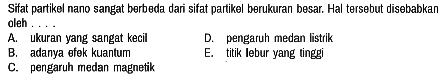 Sifat partikel nano sangat berbeda dari sifat partikel berukuran besar. Hal tersebut disebabkan oleh ....
A. ukuran yang sangat kecil D. pengaruh medan listrik
B. adanya efek kuantum E. titik lebur yang tinggi
C. pengaruh medan magnetik