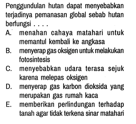 Penggundulan hutan dapat menyebabkan terjadinya pemanasan global sebab hutan berfungsi ....
A. menahan cahaya matahari untuk memantul kembali ke angkasa
B. menyerap gas oksigen untuk melakukan fotosintesis
C. menyebabkan udara terasa sejuk karena melepas oksigen
D. menyerap gas karbon dioksida yang merupakan gas rumah kaca
E. memberikan perlindungan terhadap tanah agar tidak terkena sinar matahari