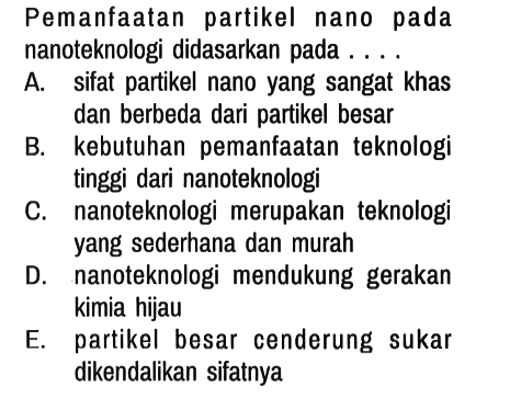 Pemanfaatan partikel nano pada nanoteknologi didasarkan pada. ...
A. sifat partikel nano yang sangat khas dan berbeda dari partikel besar
B. kebutuhan pemanfaatan teknologi tinggi dari nanoteknologi
C. nanoteknologi merupakan teknologi yang sederhana dan murah
D. nanoteknologi mendukung gerakan kimia hijau
E. partikel besar cenderung sukar dikendalikan sifatnya