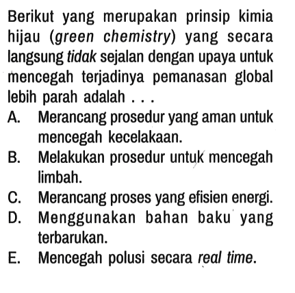 Berikut yang merupakan prinsip kimia hijau (green chemistry) yang secara langsung tidak sejalan dengan upaya untuk mencegah terjadinya pemanasan global lebih parah adalah ...
A. Merancang prosedur yang aman untuk mencegah kecelakaan.
B. Melakukan prosedur untuk mencegah limbah.
C. Merancang proses yang efisien energi.
D. Menggunakan bahan baku' yang terbarukan.
E. Mencegah polusi secara real time.