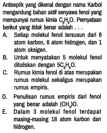 Antiseptik yang dikenal dengan nama Karbol mengandung bahan aktif senyawa fenol yang mempunyai rumus kimia C6H6O. Pernyataan berikut yang tidak benar adalah . . .
A. Setiap molekul fenol tersusun dari 6 atom karbon, 6 atom hidrogen, dan 1 atom oksigen.
B. Untuk menyatakan 5 molekul fenol dituliskan dengan 5 C6H6O.
C. Rumus kimia fenol di atas merupakan rumus molekul sekaligus merupakan rumus empiris.
D. Penulisan rumus empiris dari fenol yang benar adalah (CH3)O.
E. Dalam 3 molekul fenol terdapat masing-masing 18 atom karbon dan hidrogen.