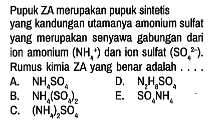 Pupuk ZA merupakan pupuk sintetis yang kandungan utamanya amonium sulfat yang merupakan senyawa gabungan dari ion amonium NH4^+ dan ion sulfat  SO4^(2-). Rumus kimia ZA yang benar adalah ....