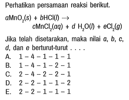 Perhatikan persamaan reaksi berikut. a MnO2 (s) + b HCl(I) - > c MnCl2 (aq) + d H2O (I) + e Cl2 (g) Jika telah disetarakan, maka nilai a, b, c , d, dan e berturut-turut ....