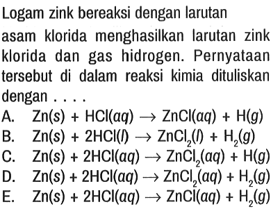 Logam zink bereaksi dengan larutan asam klorida menghasilkan larutan zink klorida dan gas hidrogen. Pernyataan tersebut di dalam reaksi kimia dituliskan dengan . . . .
A.  Zn(s)+HCl(aq) -> ZnCl (aq)+H(g) 
B.  Zn(s)+2 HCl(I) -> ZnCl2 (I)+H2(g) 
C.  Zn(s)+2 HCl(aq) -> ZnCl2 (aq)+H(g) 
D.  Zn(s)+2 HCl(aq) -> ZnCl2 (aq)+H2(g) 
E.  Zn(s)+2 HCl(aq) -> ZnCl(aq)+H2(g)