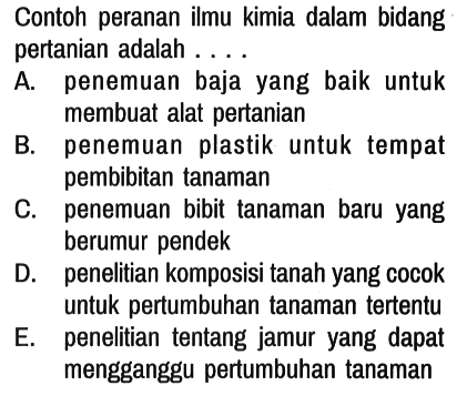 Contoh peranan ilmu kimia dalam bidang pertanian adalah ....
A. penemuan baja yang baik untuk membuat alat pertanian
B. penemuan plastik untuk tempat pembibitan tanaman
C. penemuan bibit tanaman baru yang berumur pendek
D. penelitian komposisi tanah yang cocok untuk pertumbuhan tanaman tertentu
E. penelitian tentang jamur yang dapat mengganggu pertumbuhan tanaman