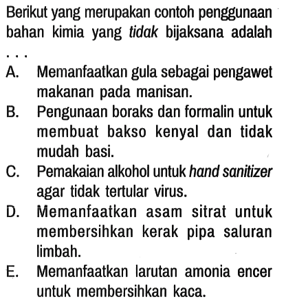 Berikut yang merupakan contoh penggunaan bahan kimia yang tidak bijaksana adalah ...
A. Memanfaatkan gula sebagai pengawet makanan pada manisan.
B. Pengunaan boraks dan formalin untuk membuat bakso kenyal dan tidak mudah basi.
C. Pemakaian alkohol untuk hand sanitizer agar tidak tertular virus.
D. Memanfaatkan asam sitrat untuk membersihkan kerak pipa saluran limbah.
E. Memanfaatkan larutan amonia encer untuk membersihkan kaca.