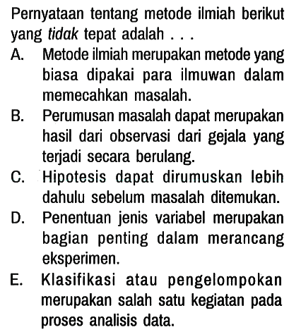 Pernyataan tentang metode ilmiah berikut yang tidak tepat adalah...
A. Metode ilmiah merupakan metode yang biasa dipakai para ilmuwan dalam memecahkan masalah.
B. Perumusan masalah dapat merupakan hasil dari observasi dari gejala yang terjadi secara berulang.
C. Hipotesis dapat dirumuskan lebih dahulu sebelum masalah ditemukan.
D. Penentuan jenis variabel merupakan bagian penting dalam merancang eksperimen.
E. Klasifikasi atau pengelompokan merupakan salah satu kegiatan pada proses analisis data.